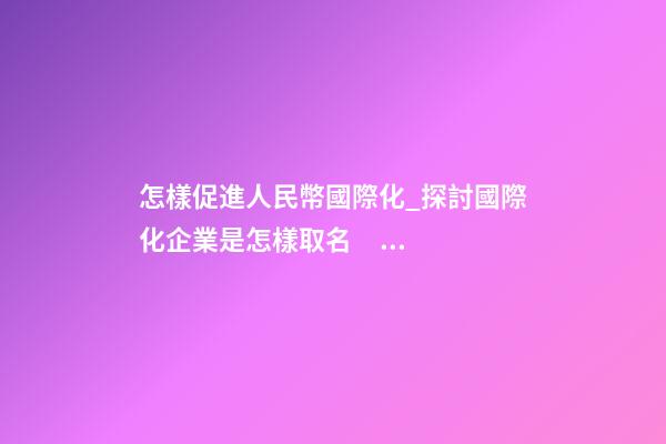怎樣促進人民幣國際化_探討國際化企業是怎樣取名？